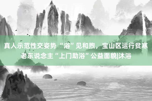 真人示范性交姿势 “浴”见和煦，宝山区运行贫寒老东说念主“上门助浴”公益面貌|沐浴