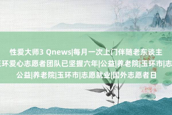 性爱大师3 Qnews|每月一次上门伴随老东谈主制作爱心午餐 浙江玉环爱心志愿者团队已坚握六年|公益|养老院|玉环市|志愿就业|国外志愿者日