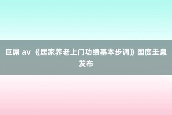 巨屌 av 《居家养老上门功绩基本步调》国度圭臬发布