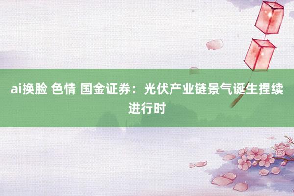 ai换脸 色情 国金证券：光伏产业链景气诞生捏续进行时